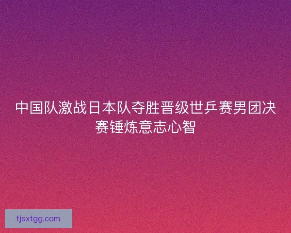 中国队激战日本队夺胜晋级世乒赛男团决赛锤炼意志心智