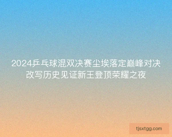 2024乒乓球混双决赛尘埃落定巅峰对决改写历史见证新王登顶荣耀之夜