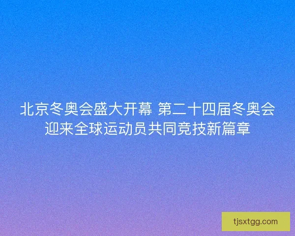 北京冬奥会盛大开幕 第二十四届冬奥会迎来全球运动员共同竞技新篇章