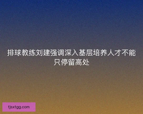 排球教练刘建强调深入基层培养人才不能只停留高处
